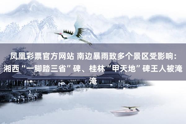 凤凰彩票官方网站 南边暴雨致多个景区受影响：湘西“一脚踏三省”碑、桂林“甲天地”碑王人被淹