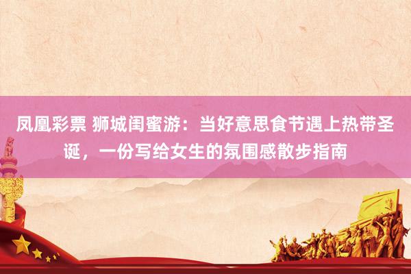 凤凰彩票 狮城闺蜜游：当好意思食节遇上热带圣诞，一份写给女生的氛围感散步指南