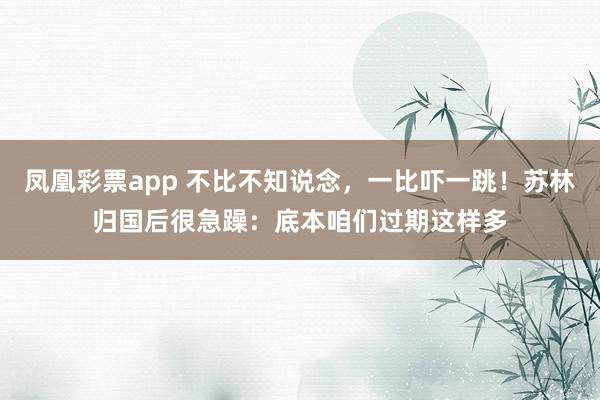 凤凰彩票app 不比不知说念，一比吓一跳！苏林归国后很急躁：底本咱们过期这样多