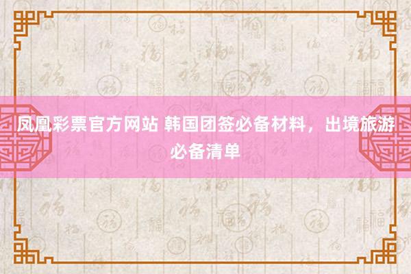 凤凰彩票官方网站 韩国团签必备材料，出境旅游必备清单