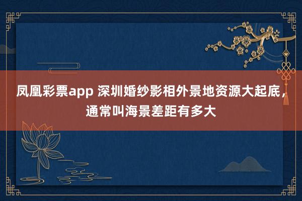 凤凰彩票app 深圳婚纱影相外景地资源大起底，通常叫海景差距有多大