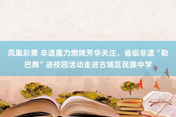 凤凰彩票 非遗魔力燃烧芳华关注，省级非遗“勒巴舞”进校园活动走进古城区民族中学