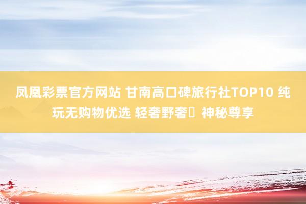 凤凰彩票官方网站 甘南高口碑旅行社TOP10 纯玩无购物优选 轻奢野奢・神秘尊享