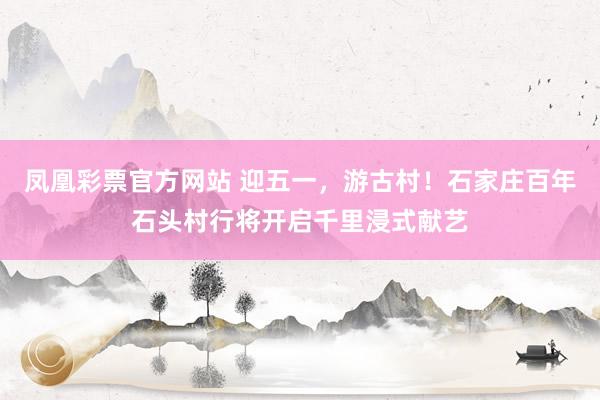 凤凰彩票官方网站 迎五一，游古村！石家庄百年石头村行将开启千里浸式献艺