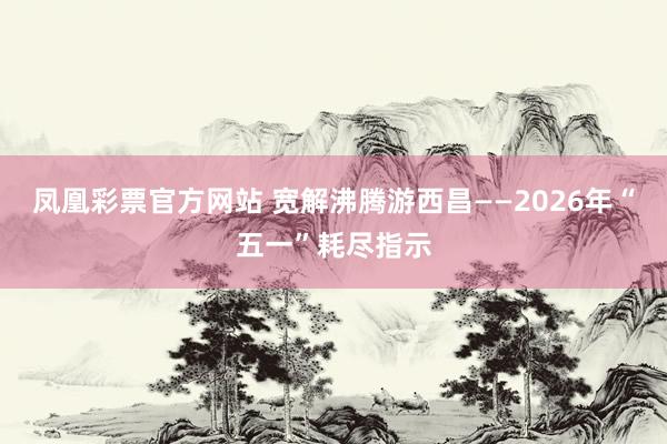 凤凰彩票官方网站 宽解沸腾游西昌——2026年“五一”耗尽指示