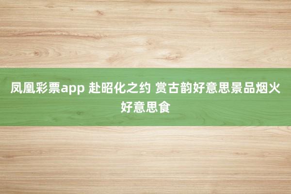 凤凰彩票app 赴昭化之约 赏古韵好意思景品烟火好意思食