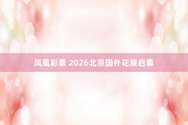 凤凰彩票 2026北京国外花展启幕