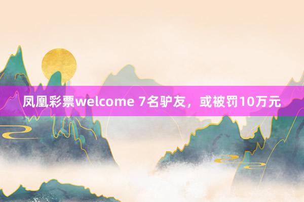 凤凰彩票welcome 7名驴友，或被罚10万元
