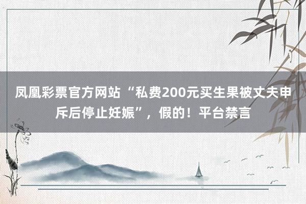 凤凰彩票官方网站 “私费200元买生果被丈夫申斥后停止妊娠”，假的！平台禁言