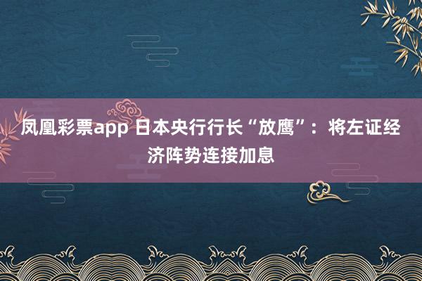 凤凰彩票app 日本央行行长“放鹰”：将左证经济阵势连接加息