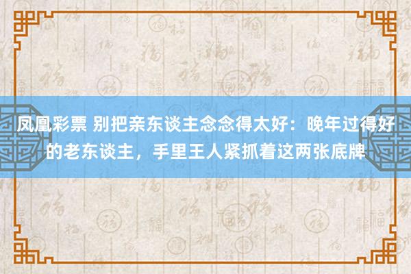 凤凰彩票 别把亲东谈主念念得太好：晚年过得好的老东谈主，手里王人紧抓着这两张底牌