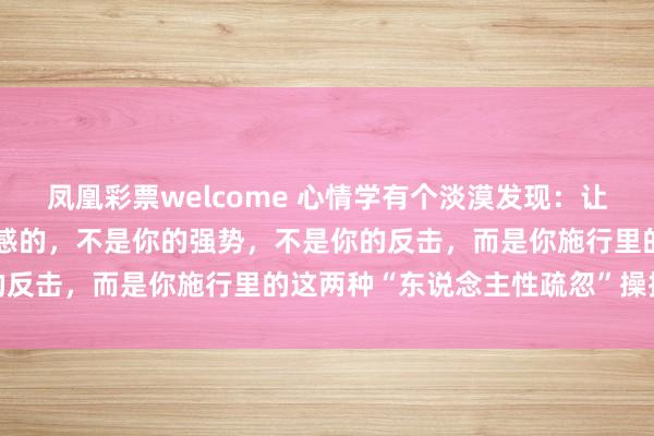 凤凰彩票welcome 心情学有个淡漠发现：让别东说念主对你产生敬畏感的，不是你的强势，不是你的反击，而是你施行里的这两种“东说念主性疏忽”操控术