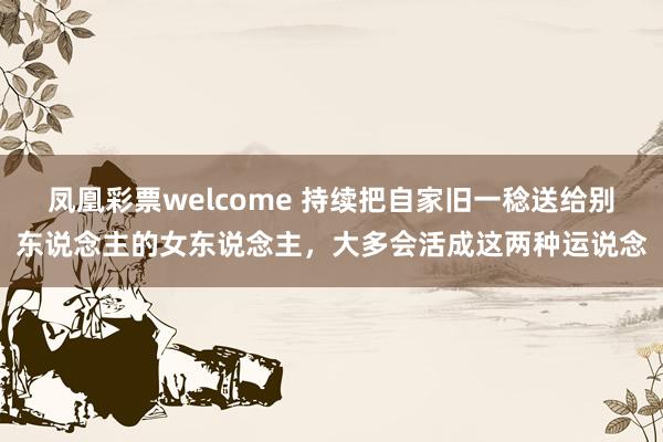 凤凰彩票welcome 持续把自家旧一稔送给别东说念主的女东说念主，大多会活成这两种运说念