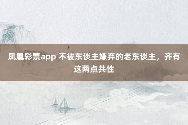 凤凰彩票app 不被东谈主嫌弃的老东谈主，齐有这两点共性