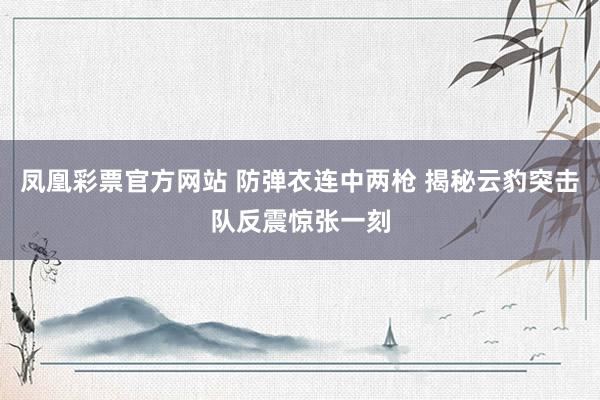 凤凰彩票官方网站 防弹衣连中两枪 揭秘云豹突击队反震惊张一刻