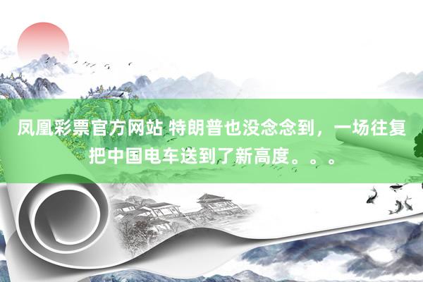 凤凰彩票官方网站 特朗普也没念念到，一场往复把中国电车送到了新高度。。。