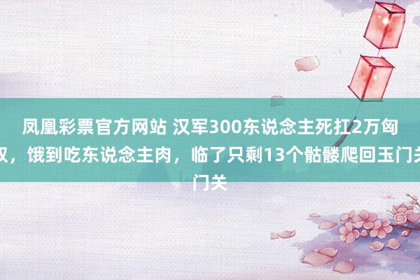 凤凰彩票官方网站 汉军300东说念主死扛2万匈奴，饿到吃东说念主肉，临了只剩13个骷髅爬回玉门关