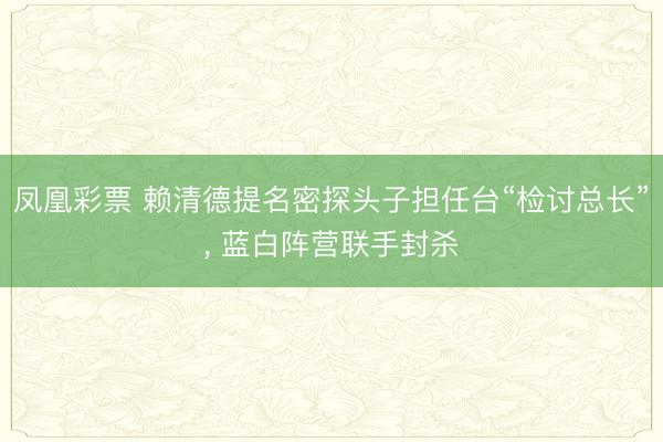 凤凰彩票 赖清德提名密探头子担任台“检讨总长”， 蓝白阵营联手封杀