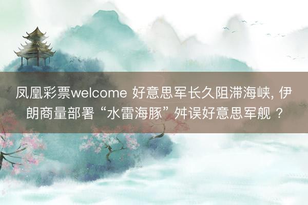 凤凰彩票welcome 好意思军长久阻滞海峡， 伊朗商量部署 “水雷海豚” 舛误好意思军舰 ?