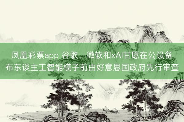 凤凰彩票app 谷歌、微软和xAI甘愿在公设备布东谈主工智能模子前由好意思国政府先行审查
