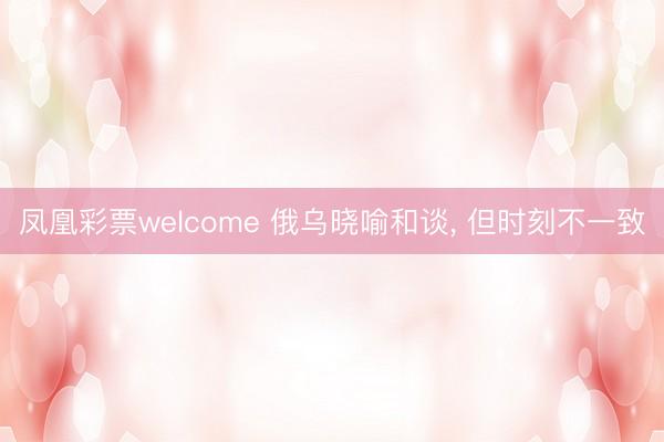 凤凰彩票welcome 俄乌晓喻和谈， 但时刻不一致