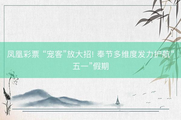 凤凰彩票 “宠客”放大招! 奉节多维度发力护航“五一”假期