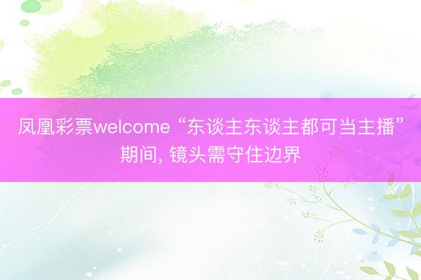 凤凰彩票welcome “东谈主东谈主都可当主播”期间， 镜头需守住边界