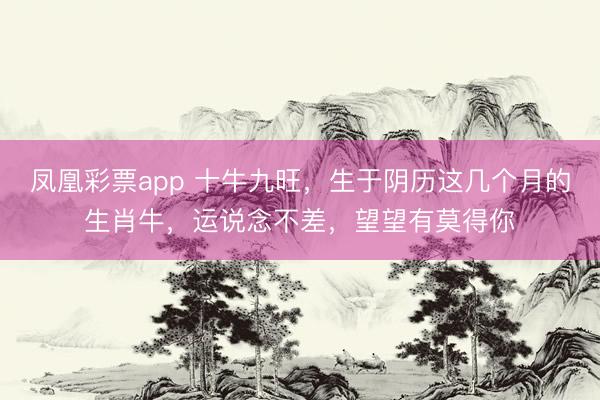 凤凰彩票app 十牛九旺，生于阴历这几个月的生肖牛，运说念不差，望望有莫得你