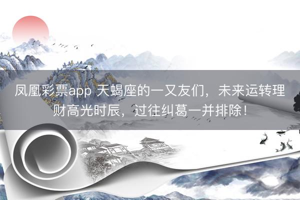 凤凰彩票app 天蝎座的一又友们，未来运转理财高光时辰，过往纠葛一并排除！