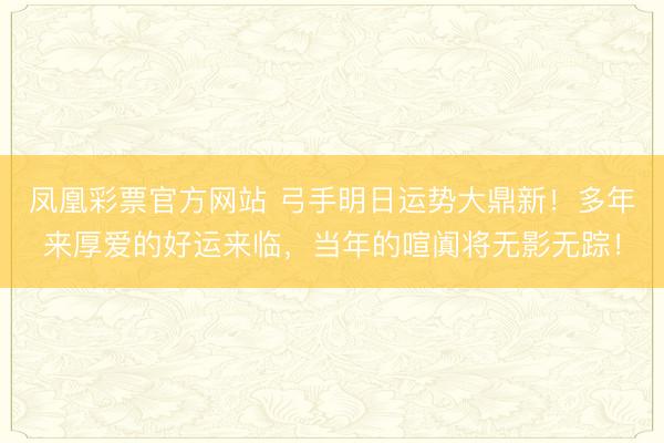 凤凰彩票官方网站 弓手明日运势大鼎新！多年来厚爱的好运来临，当年的喧阗将无影无踪！
