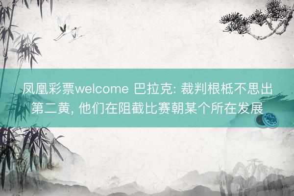 凤凰彩票welcome 巴拉克: 裁判根柢不思出第二黄， 他们在阻截比赛朝某个所在发展