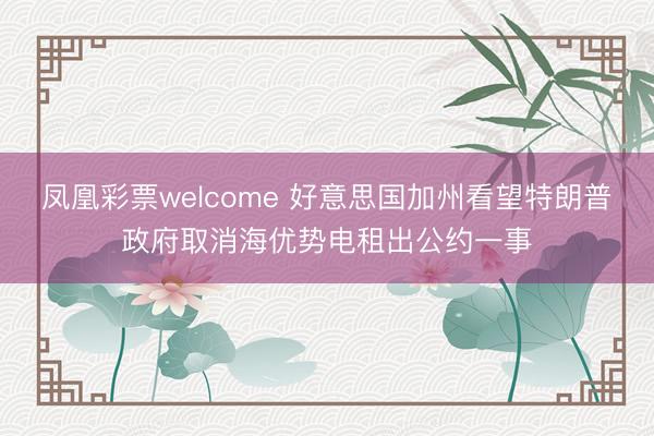 凤凰彩票welcome 好意思国加州看望特朗普政府取消海优势电租出公约一事