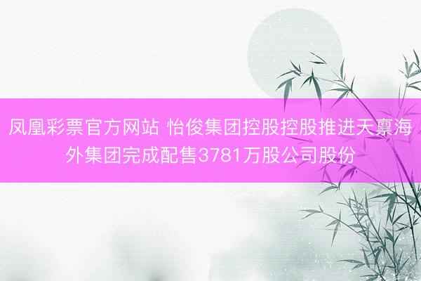 凤凰彩票官方网站 怡俊集团控股控股推进天禀海外集团完成配售3781万股公司股份