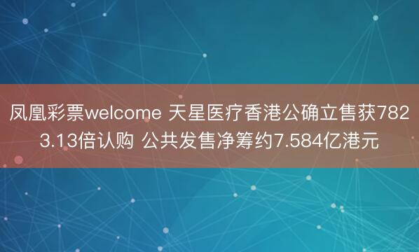 凤凰彩票welcome 天星医疗香港公确立售获7823.13倍认购 公共发售净筹约7.584亿港元