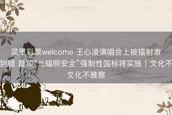 凤凰彩票welcome 王心凌演唱会上被镭射激光烫到腿 首项“光辐照安全”强制性国标将实施｜文化不雅察