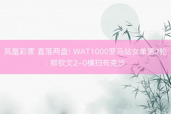 凤凰彩票 直落两盘! WAT1000罗马站女单第2轮: 郑钦文2-0横扫布克沙