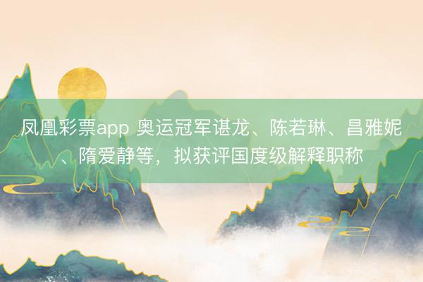 凤凰彩票app 奥运冠军谌龙、陈若琳、昌雅妮、隋爱静等，拟获评国度级解释职称