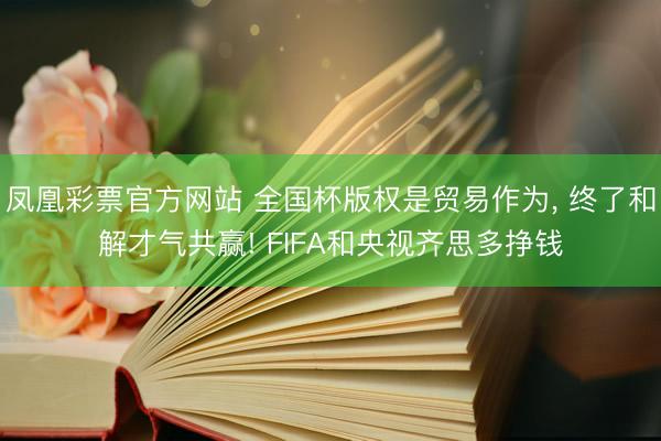 凤凰彩票官方网站 全国杯版权是贸易作为， 终了和解才气共赢! FIFA和央视齐思多挣钱