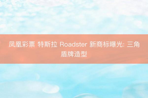 凤凰彩票 特斯拉 Roadster 新商标曝光: 三角盾牌造型