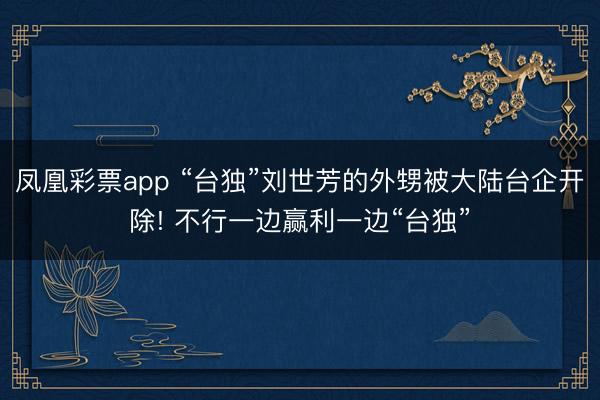 凤凰彩票app “台独”刘世芳的外甥被大陆台企开除! 不行一边赢利一边“台独”