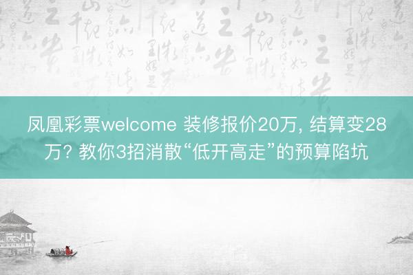 凤凰彩票welcome 装修报价20万， 结算变28万? 教你3招消散“低开高走”的预算陷坑