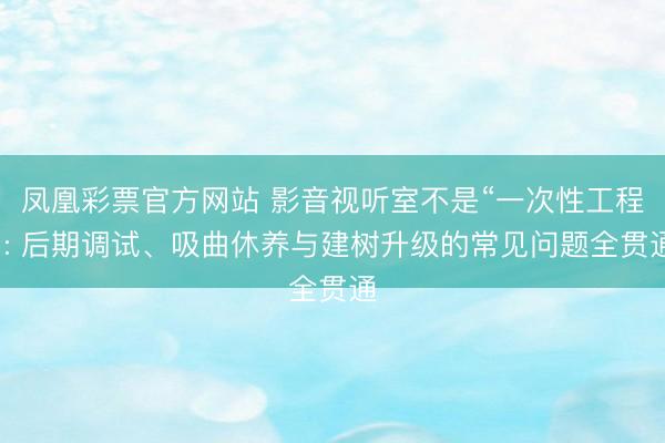 凤凰彩票官方网站 影音视听室不是“一次性工程”: 后期调试、吸曲休养与建树升级的常见问题全贯通