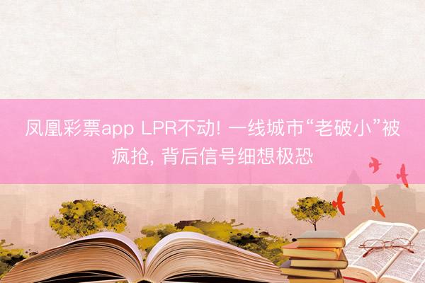 凤凰彩票app LPR不动! 一线城市“老破小”被疯抢， 背后信号细想极恐