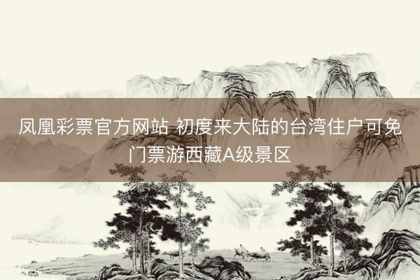 凤凰彩票官方网站 初度来大陆的台湾住户可免门票游西藏A级景区