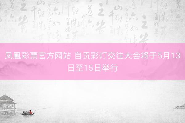 凤凰彩票官方网站 自贡彩灯交往大会将于5月13日至15日举行