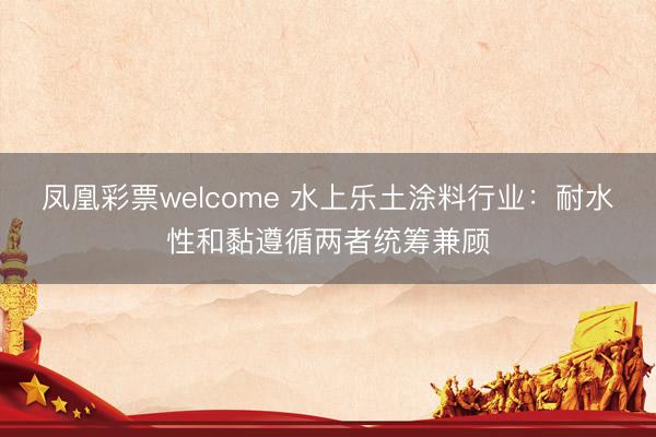 凤凰彩票welcome 水上乐土涂料行业：耐水性和黏遵循两者统筹兼顾