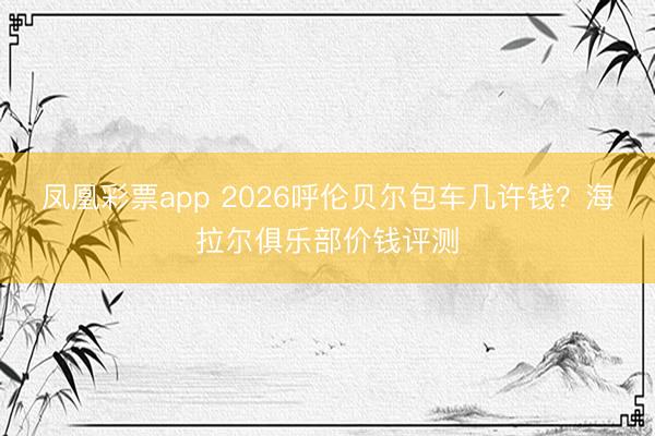 凤凰彩票app 2026呼伦贝尔包车几许钱？海拉尔俱乐部价钱评测