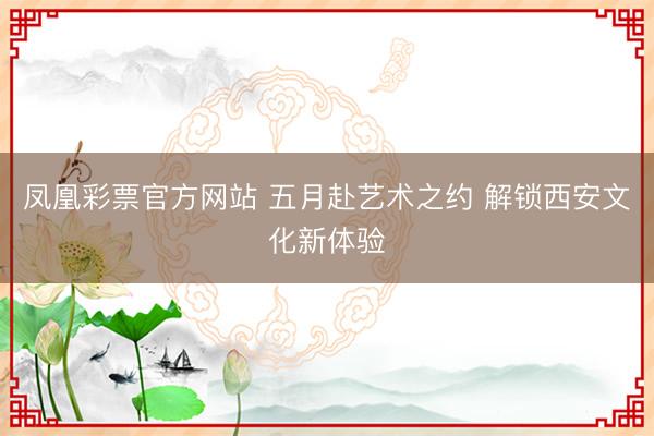 凤凰彩票官方网站 五月赴艺术之约 解锁西安文化新体验